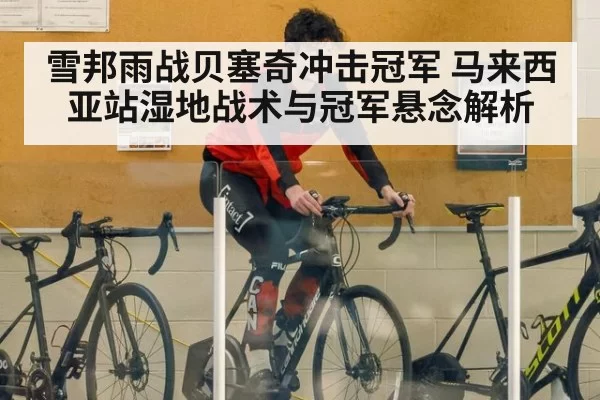 雪邦雨战贝塞奇冲击冠军 马来西亚站湿地战术与冠军悬念解析